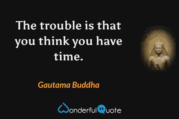 The trouble is that you think you have time. - Gautama Buddha quote.