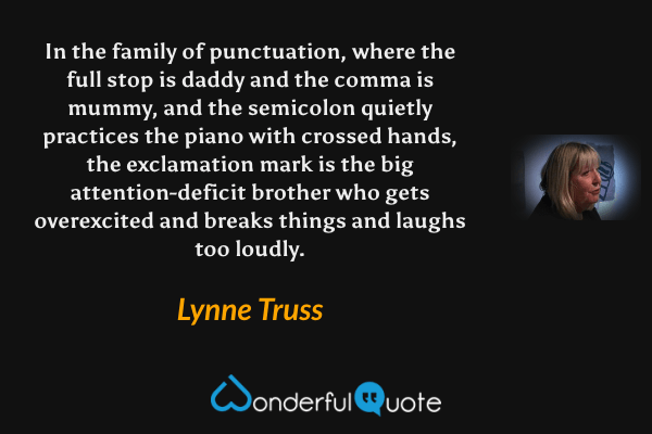 In the family of punctuation, where the full stop is daddy and the comma is mummy, and the semicolon quietly practices the piano with crossed hands, the exclamation mark is the big attention-deficit brother who gets overexcited and breaks things and laughs too loudly. - Lynne Truss quote.