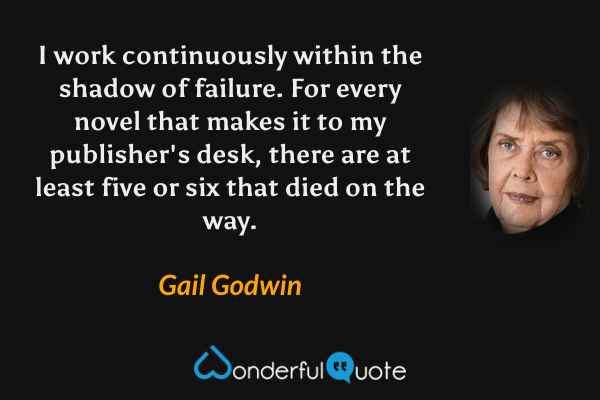 I work continuously within the shadow of failure.  For every novel that makes it to my publisher's desk, there are at least five or six that died on the way. - Gail Godwin quote.
