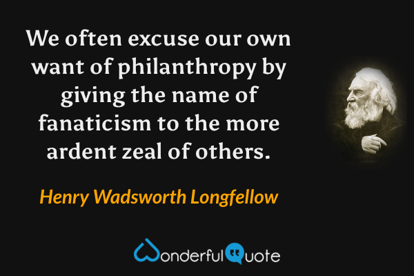 We often excuse our own want of philanthropy by giving the name of fanaticism to the more ardent zeal of others. - Henry Wadsworth Longfellow quote.