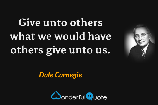 Give unto others what we would have others give unto us. - Dale Carnegie quote.
