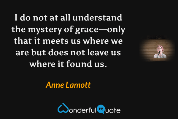 I do not at all understand the mystery of grace—only that it meets us where we are but does not leave us where it found us. - Anne Lamott quote.