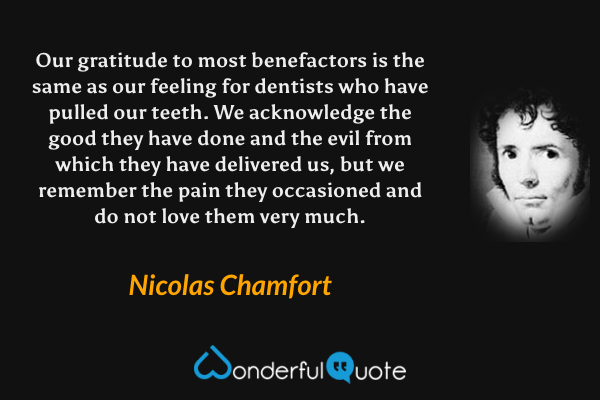 Our gratitude to most benefactors is the same as our feeling for dentists who have pulled our teeth.  We acknowledge the good they have done and the evil from which they have delivered us, but we remember the pain they occasioned and do not love them very much. - Nicolas Chamfort quote.