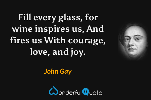 Fill every glass, for wine inspires us,
And fires us
With courage, love, and joy. - John Gay quote.