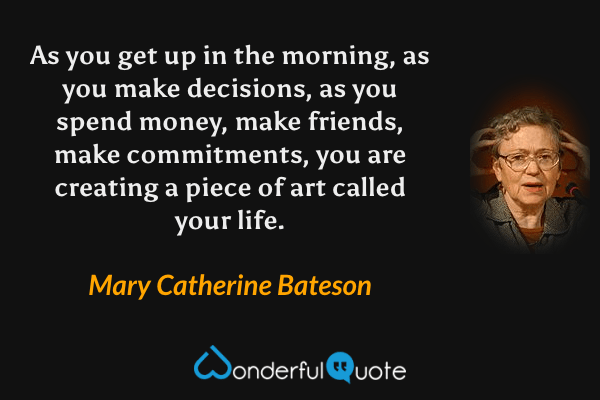 As you get up in the morning, as you make decisions, as you spend money, make friends, make commitments, you are creating a piece of art called your life. - Mary Catherine Bateson quote.