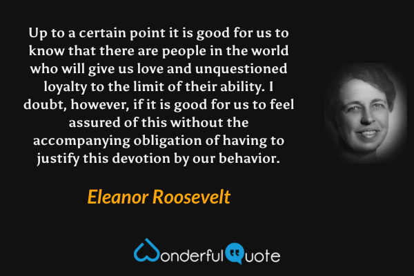 Up to a certain point it is good for us to know that there are people in the world who will give us love and unquestioned loyalty to the limit of their ability. I doubt, however, if it is good for us to feel assured of this without the accompanying obligation of having to justify this devotion by our behavior. - Eleanor Roosevelt quote.