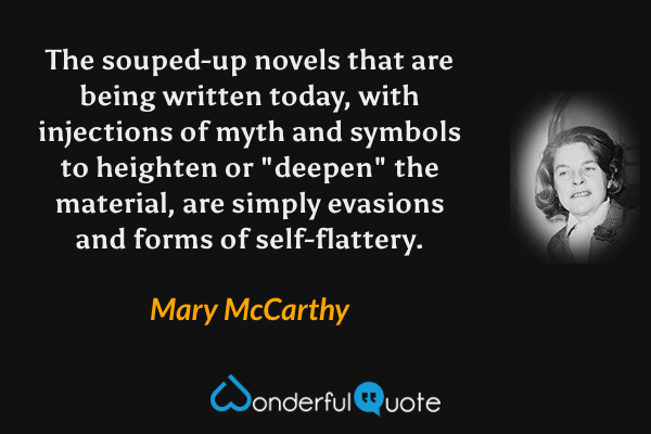 The souped-up novels that are being written today, with injections of myth and symbols to heighten or "deepen" the material, are simply evasions and forms of self-flattery. - Mary McCarthy quote.