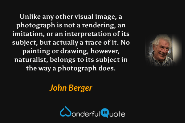 Unlike any other visual image, a photograph is not a rendering, an imitation, or an interpretation of its subject, but actually a trace of it.  No painting or drawing, however, naturalist, belongs to its subject in the way a photograph does. - John Berger quote.