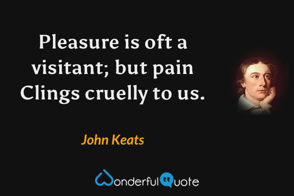 Pleasure is oft a visitant; but pain
Clings cruelly to us. - John Keats quote.