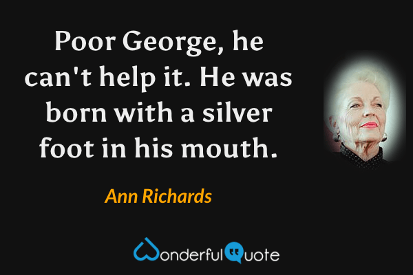 Poor George, he can't help it.  He was born with a silver foot in his mouth. - Ann Richards quote.