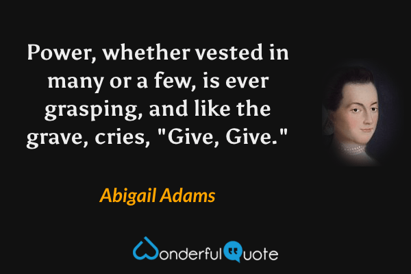 Power, whether vested in many or a few, is ever grasping, and like the grave, cries, "Give, Give." - Abigail Adams quote.