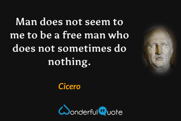 Man does not seem to me to be a free man who does not sometimes do nothing. - Cicero quote.