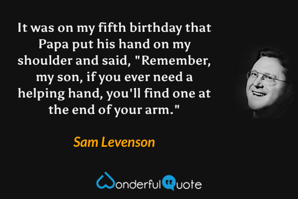 It was on my fifth birthday that Papa put his hand on my shoulder and said, "Remember, my son, if you ever need a helping hand, you'll find one at the end of your arm." - Sam Levenson quote.