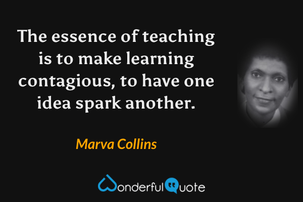 The essence of teaching is to make learning contagious, to have one idea spark another. - Marva Collins quote.