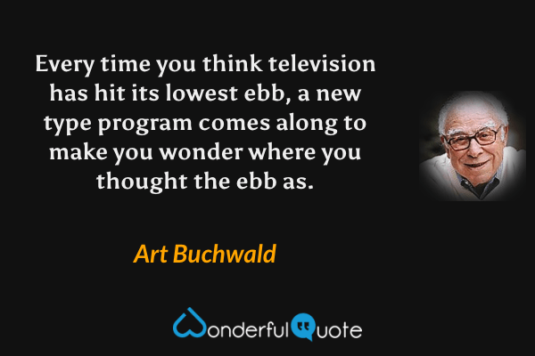 Every time you think television has hit its lowest ebb, a new type program comes along to make you wonder where you thought the ebb as. - Art Buchwald quote.
