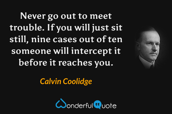 Never go out to meet trouble.  If you will just sit still, nine cases out of ten someone will intercept it before it reaches you. - Calvin Coolidge quote.