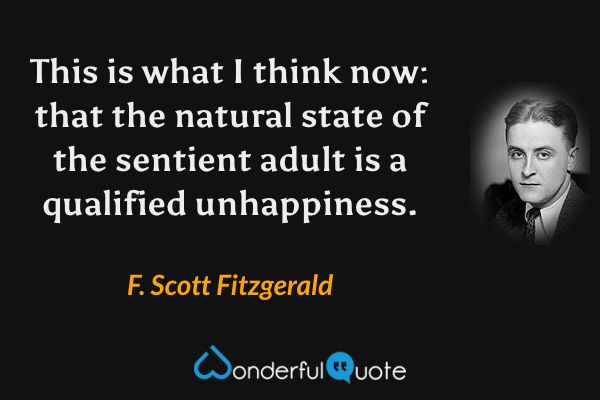 This is what I think now: that the natural state of the sentient adult is a qualified unhappiness. - F. Scott Fitzgerald quote.