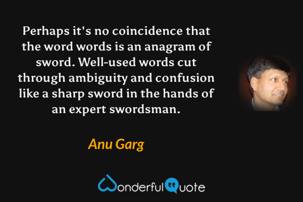 Perhaps it's no coincidence that the word words is an anagram of sword. Well-used words cut through ambiguity and confusion like a sharp sword in the hands of an expert swordsman. - Anu Garg quote.