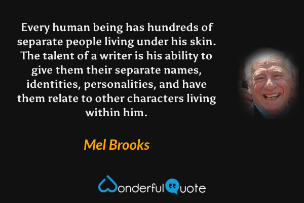 Every human being has hundreds of separate people living under his skin.  The talent of a writer is his ability to give them their separate names, identities, personalities, and have them relate to other characters living within him. - Mel Brooks quote.