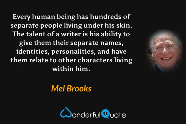 Every human being has hundreds of separate people living under his skin. The talent of a writer is his ability to give them their separate names, identities, personalities, and have them relate to other characters living within him. - Mel Brooks quote.