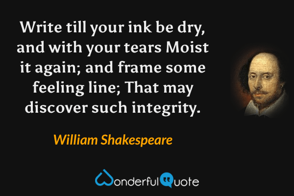 Write till your ink be dry, and with your tears
Moist it again; and frame some feeling line;
That may discover such integrity. - William Shakespeare quote.