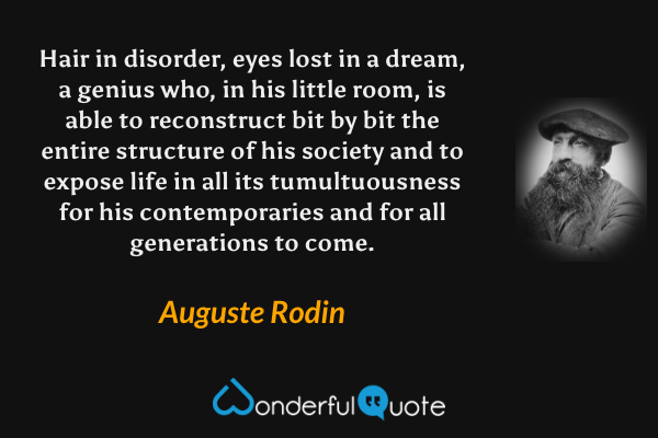 Hair in disorder, eyes lost in a dream, a genius who, in his little room, is able to reconstruct bit by bit the entire structure of his society and to expose life in all its tumultuousness for his contemporaries and for all generations to come. - Auguste Rodin quote.