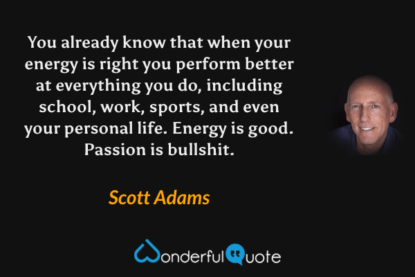 You already know that when your energy is right you perform better at everything you do, including school, work, sports, and even your personal life. Energy is good. Passion is bullshit. - Scott Adams quote.