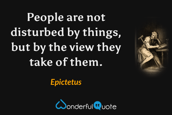 People are not disturbed by things, but by the view they take of them. - Epictetus quote.