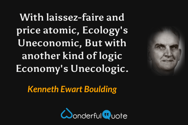 With laissez-faire and price atomic,
Ecology's Uneconomic,
But with another kind of logic
Economy's Unecologic. - Kenneth Ewart Boulding quote.