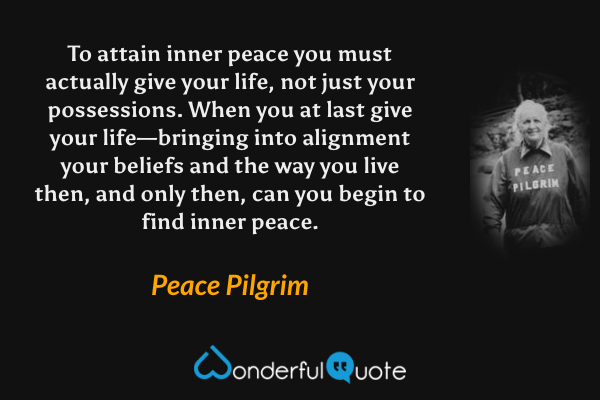 To attain inner peace you must actually give your life, not just your possessions. When you at last give your life—bringing into alignment your beliefs and the way you live then, and only then, can you begin to find inner peace. - Peace Pilgrim quote.
