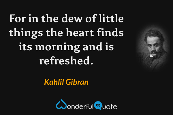 For in the dew of little things the heart finds its morning and is refreshed. - Kahlil Gibran quote.