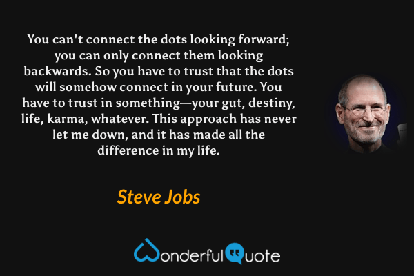 You can't connect the dots looking forward; you can only connect them looking backwards. So you have to trust that the dots will somehow connect in your future. You have to trust in something—your gut, destiny, life, karma, whatever. This approach has never let me down, and it has made all the difference in my life. - Steve Jobs quote.