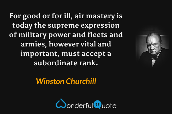 For good or for ill, air mastery is today the supreme expression of military power and fleets and armies, however vital and important, must accept a subordinate rank. - Winston Churchill quote.