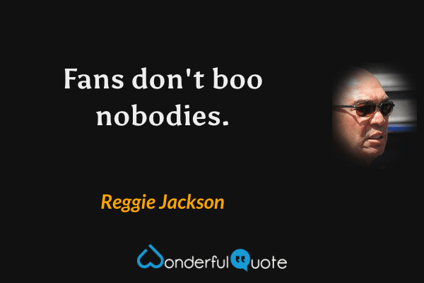 Fans don't boo nobodies. - Reggie Jackson quote.