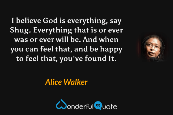 I believe God is everything, say Shug. Everything that is or ever was or ever will be. And when you can feel that, and be happy to feel that, you've found It. - Alice Walker quote.