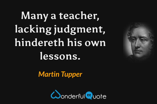 Many a teacher, lacking judgment, hindereth his own lessons. - Martin Tupper quote.
