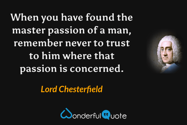 When you have found the master passion of a man, remember never to trust to him where that passion is concerned. - Lord Chesterfield quote.