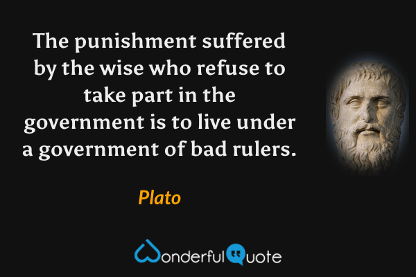 The punishment suffered by the wise who refuse to take part in the government is to live under a government of bad rulers. - Plato quote.