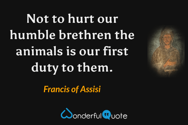 Not to hurt our humble brethren the animals is our first duty to them. - Francis of Assisi quote.
