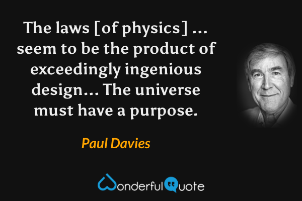 The laws [of physics] ... seem to be the product of exceedingly ingenious design... The universe must have a purpose. - Paul Davies quote.
