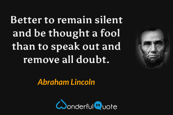 Better to remain silent and be thought a fool than to speak out and remove all doubt. - Abraham Lincoln quote.