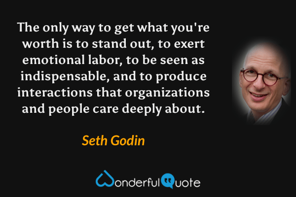 The only way to get what you're worth is to stand out, to exert emotional labor, to be seen as indispensable, and to produce interactions that organizations and people care deeply about. - Seth Godin quote.