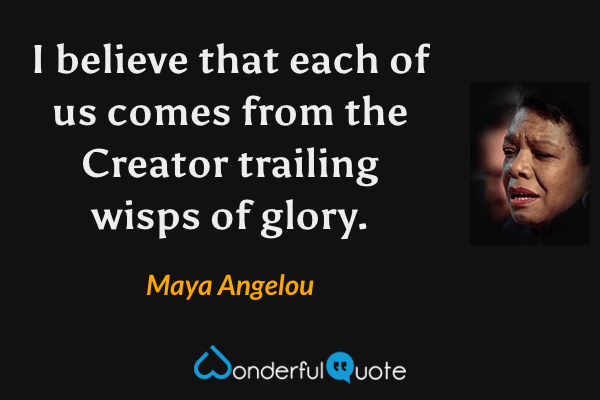 I believe that each of us comes from the Creator trailing wisps of glory. - Maya Angelou quote.