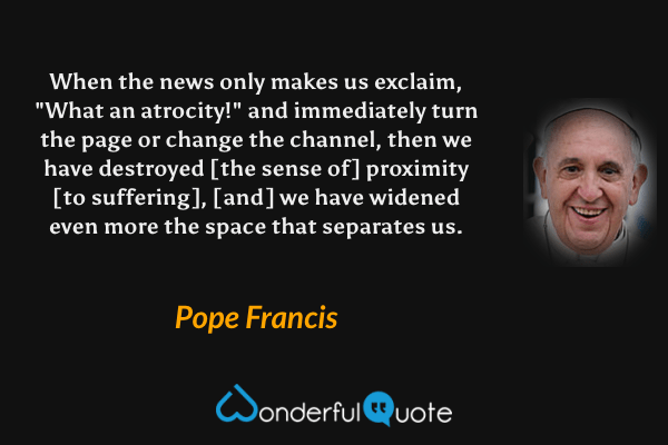 When the news only makes us exclaim, "What an atrocity!" and immediately turn the page or change the channel, then we have destroyed [the sense of] proximity [to suffering], [and] we have widened even more the space that separates us. - Pope Francis quote.