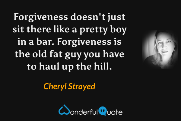 Forgiveness doesn't just sit there like a pretty boy in a bar. Forgiveness is the old fat guy you have to haul up the hill. - Cheryl Strayed quote.