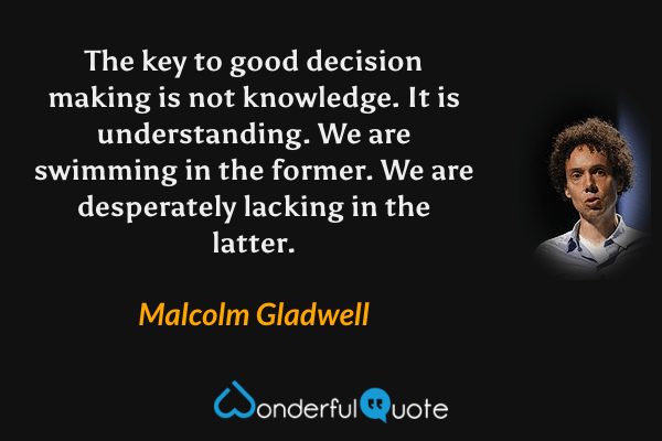The key to good decision making is not knowledge. It is understanding. We are swimming in the former. We are desperately lacking in the latter. - Malcolm Gladwell quote.