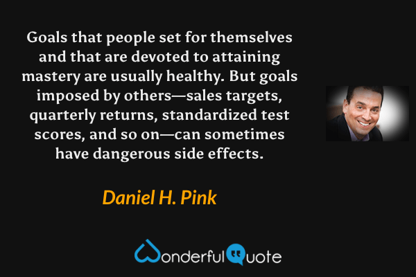Goals that people set for themselves and that are devoted to attaining mastery are usually healthy. But goals imposed by others—sales targets, quarterly returns, standardized test scores, and so on—can sometimes have dangerous side effects. - Daniel H. Pink quote.