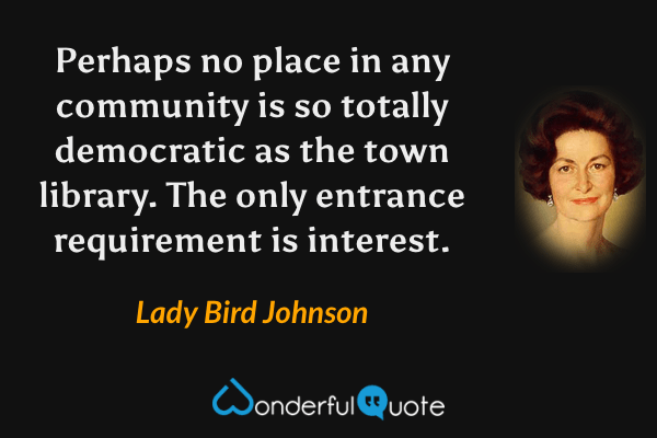 Perhaps no place in any community is so totally democratic as the town library. The only entrance requirement is interest. - Lady Bird Johnson quote.