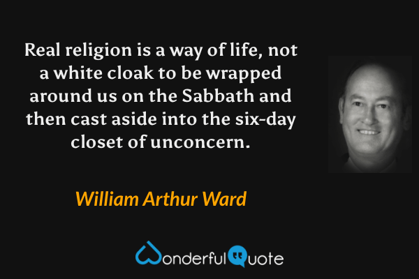 Real religion is a way of life, not a white cloak to be wrapped around us on the Sabbath and then cast aside into the six-day closet of unconcern. - William Arthur Ward quote.