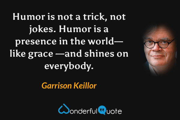 Humor is not a trick, not jokes. Humor is a presence in the world—like grace —and shines on everybody. - Garrison Keillor quote.